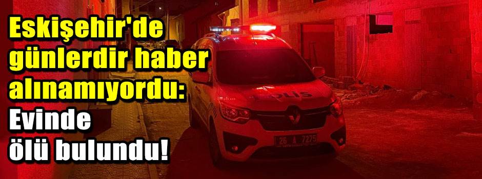 Eskişehir'de günlerdir haber alınamıyordu: Evinde ölü bulundu!