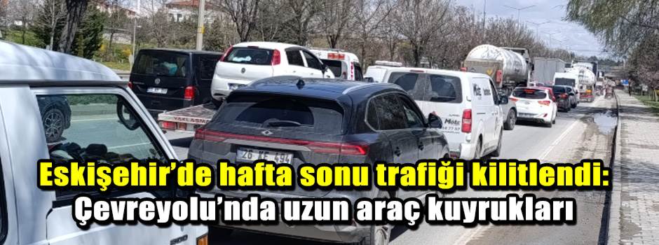 Eskişehir’de hafta sonu trafiği kilitlendi: Çevreyolu’nda uzun araç kuyrukları