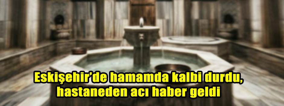 Eskişehir’de hamamda kalbi durdu, hastaneden acı haber geldi
