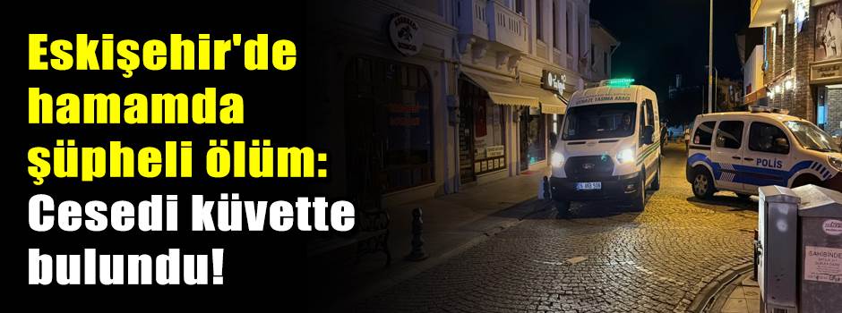 Eskişehir'de hamamda şüpheli ölüm: Cesedi küvette bulundu!