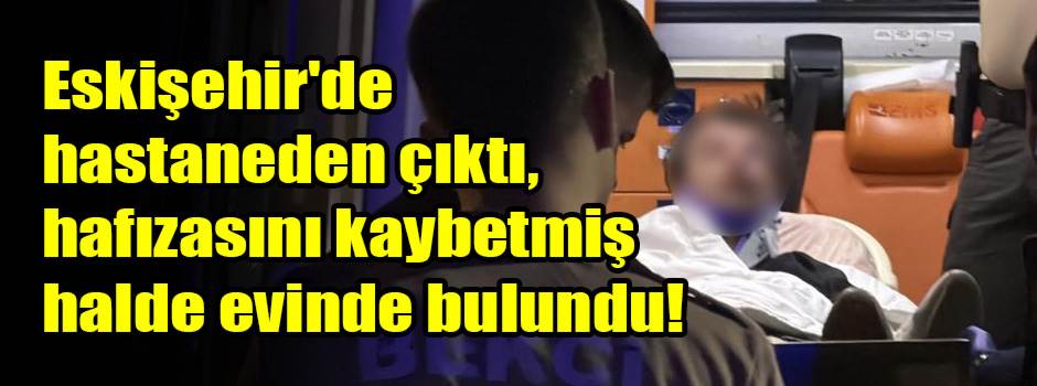 Eskişehir'de hastaneden çıktı, hafızasını kaybetmiş halde evinde bulundu!