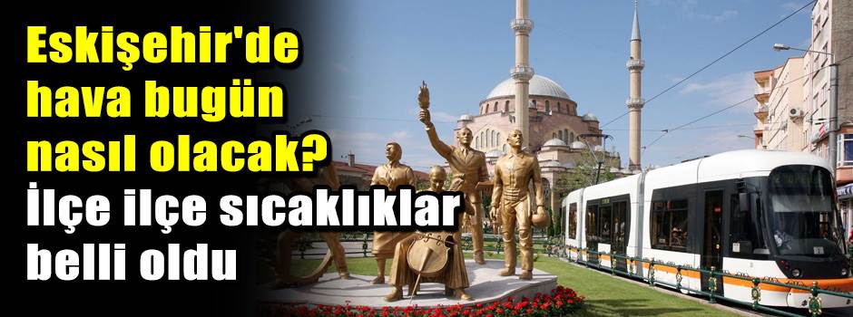 Eskişehir'de hava bugün nasıl olacak? İlçe ilçe sıcaklıklar belli oldu
