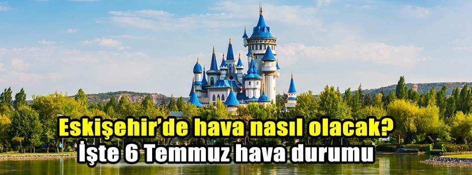 Eskişehir’de hava nasıl olacak? İşte 6 Temmuz hava durumu