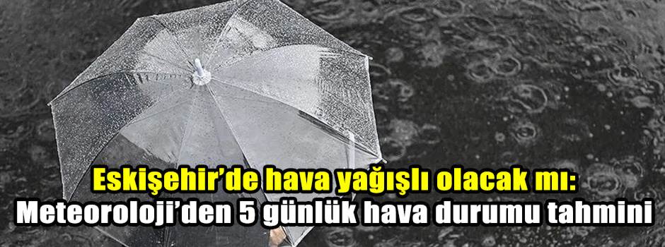 Eskişehir’de hava yağışlı olacak mı: Meteoroloji’den 5 günlük hava durumu tahmini