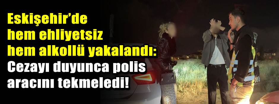 Eskişehir’de hem ehliyetsiz hem alkollü yakalandı: Cezayı duyunca polis aracını tekmeledi!