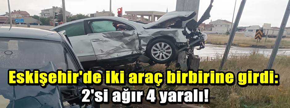 Eskişehir'de iki araç birbirine girdi: 2'si ağır 4 yaralı!