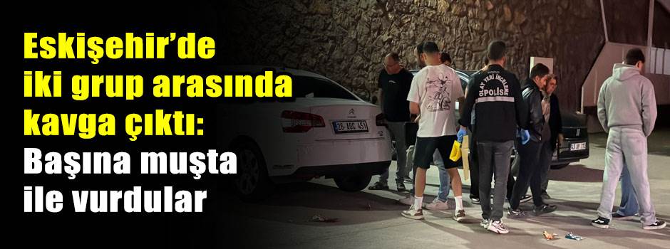 Eskişehir’de iki grup arasında kavga çıktı: Başına muşta ile vurdular