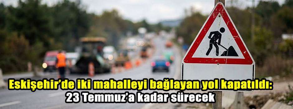 Eskişehir’de iki mahalleyi bağlayan yol kapatıldı: 23 Temmuz’a kadar sürecek