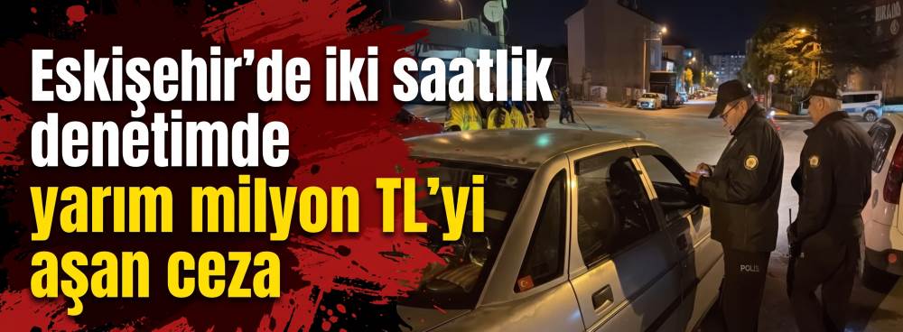 Eskişehir’de iki saatlik denetimde yarım milyon TL’yi aşan ceza