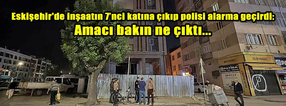 Eskişehir'de inşaatın 7’nci katına çıkıp polisi alarma geçirdi: Amacı bakın ne çıktı...