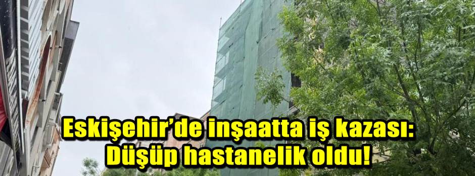 Eskişehir’de inşaatta iş kazası: Düşüp hastanelik oldu!