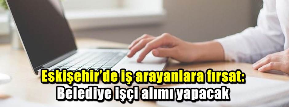 Eskişehir’de iş arayanlara fırsat: Belediye işçi alımı yapacak
