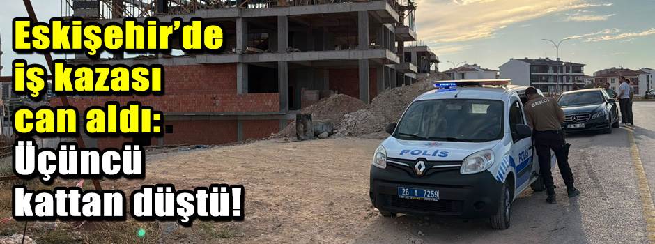 Eskişehir’de iş kazası can aldı: Üçüncü kattan düştü!