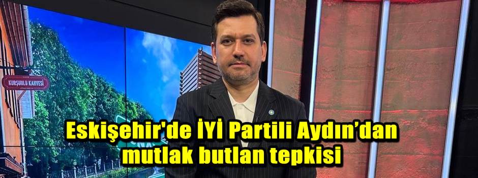 Eskişehir'de İYİ Partili Aydın’dan mutlak butlan tepkisi