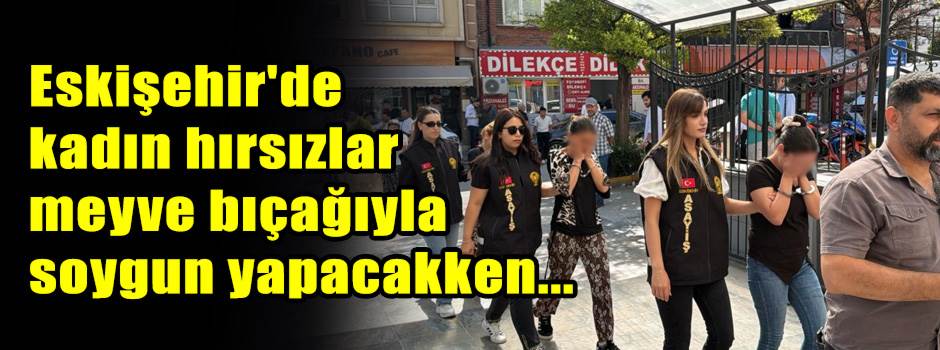 Eskişehir'de kadın hırsızlar meyve bıçağıyla soygun yapacakken...