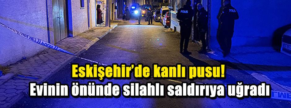 Eskişehir'de kanlı pusu! Evinin önünde silahlı saldırıya uğradı