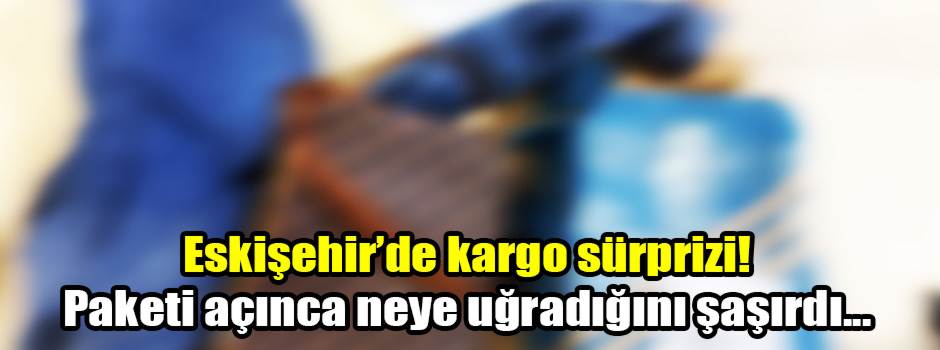 Eskişehir’de kargo sürprizi! Paketi açınca neye uğradığını şaşırdı...