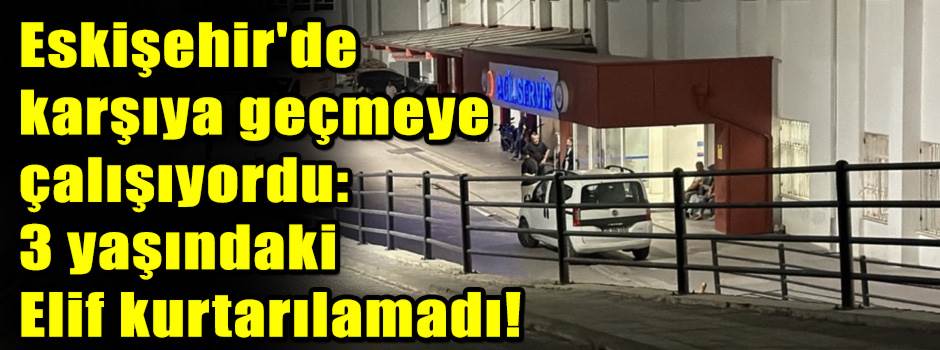   Eskişehir'de karşıya geçmeye çalışıyordu: 3 yaşındaki  Elif kurtarılamadı!