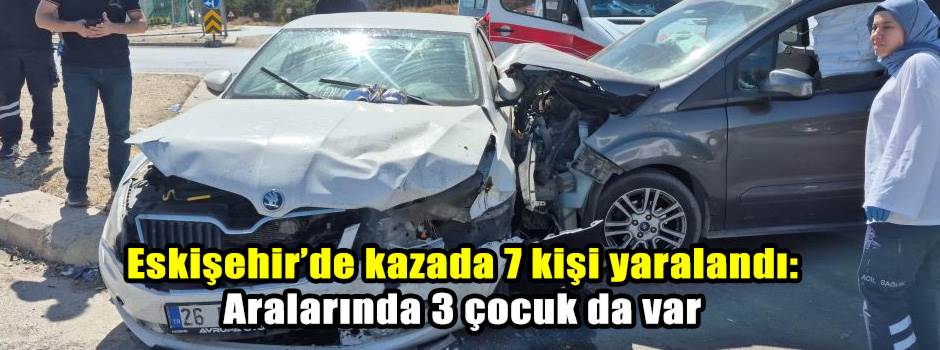 Eskişehir’de kazada 7 kişi yaralandı: Aralarında 3 çocuk da var