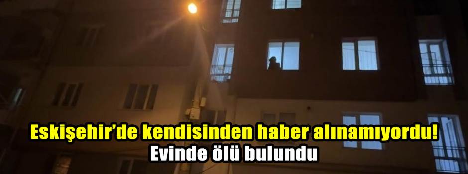 Eskişehir’de kendisinden haber alınamıyordu! Evinde ölü bulundu