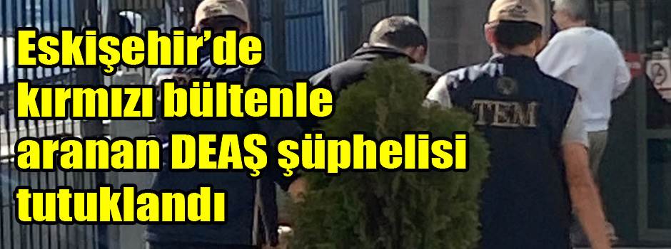 Eskişehir’de kırmızı bültenle aranan DEAŞ şüphelisi tutuklandı