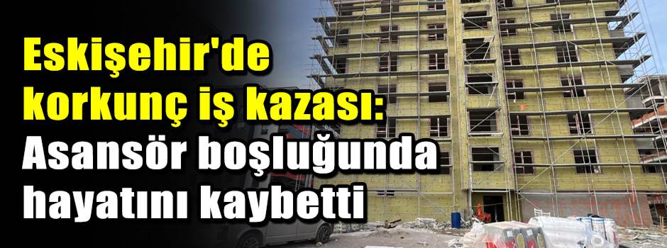 Eskişehir'de korkunç iş kazası: Asansör boşlu…