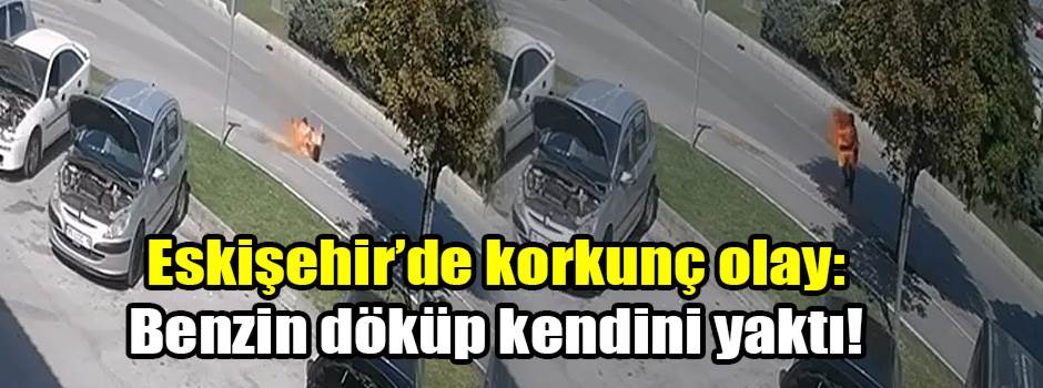 Eskişehir’de korkunç olay: Benzin döküp kendini yaktı!