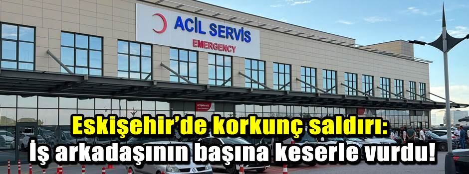 Eskişehir’de korkunç saldırı: İş arkadaşının başına keserle vurdu!