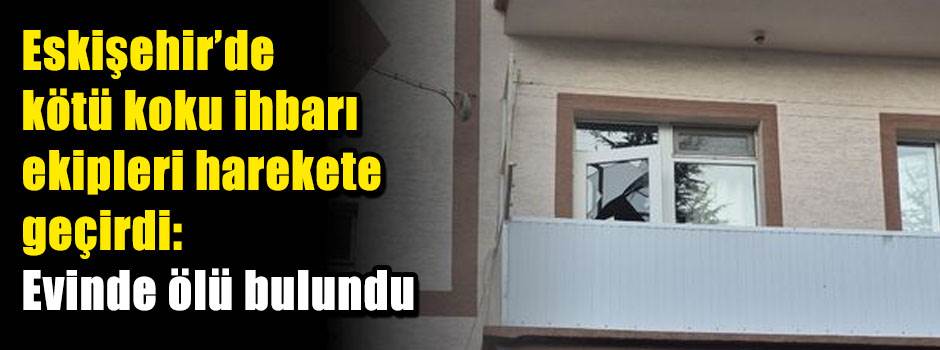 Eskişehir’de kötü koku ihbarı ekipleri harekete geçirdi: Evinde ölü bulundu