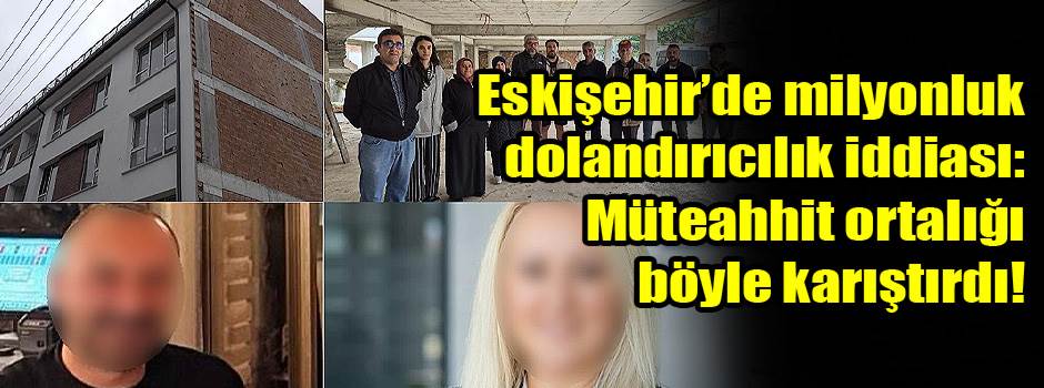 Eskişehir’de milyonluk dolandırıcılık iddiası: Müteahhit ortalığı böyle karıştırdı!
