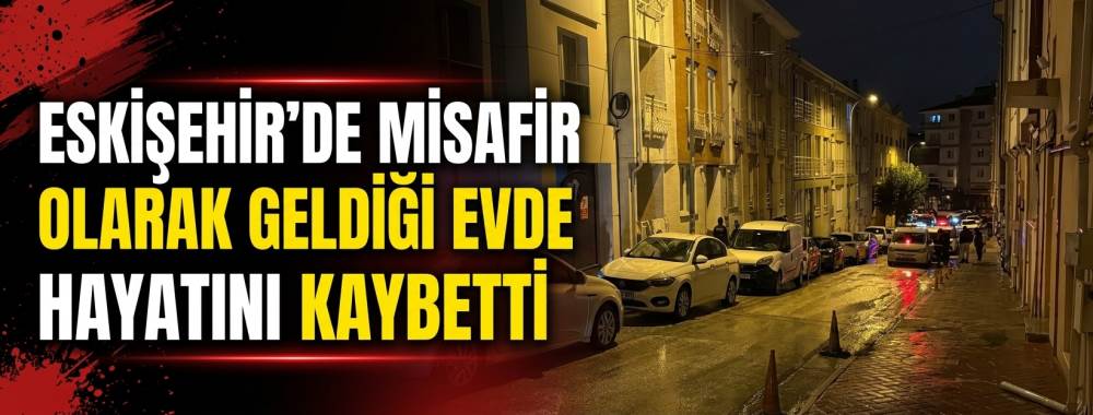 Eskişehir’de misafir olarak geldiği evde hayatını kaybetti