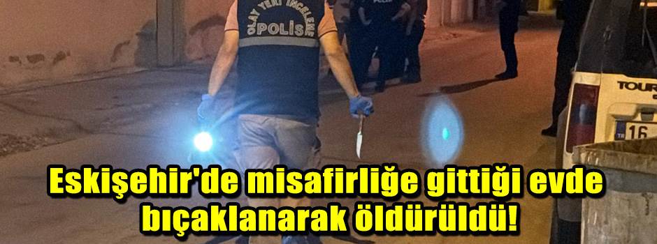 Eskişehir'de misafirliğe gittiği evde bıçaklanarak öldürüldü!