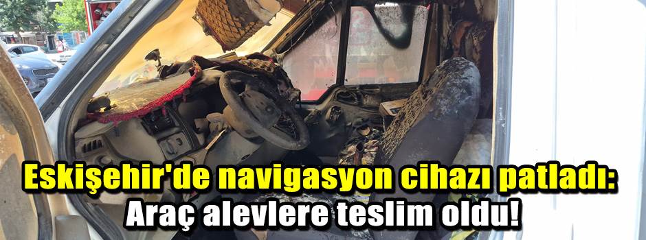 Eskişehir'de navigasyon cihazı patladı: Araç alevlere teslim oldu!