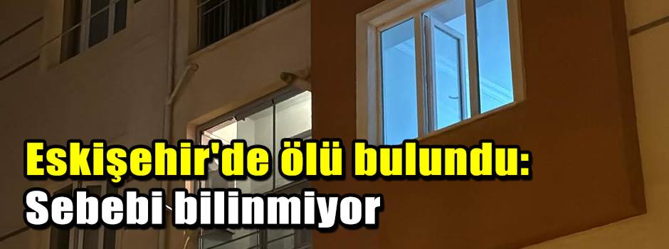 Eskişehir'de ölü bulundu: Sebebi bilinmiyor