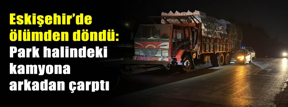 Eskişehir’de ölümden döndü: Park halindeki kamyona arkadan çarptı