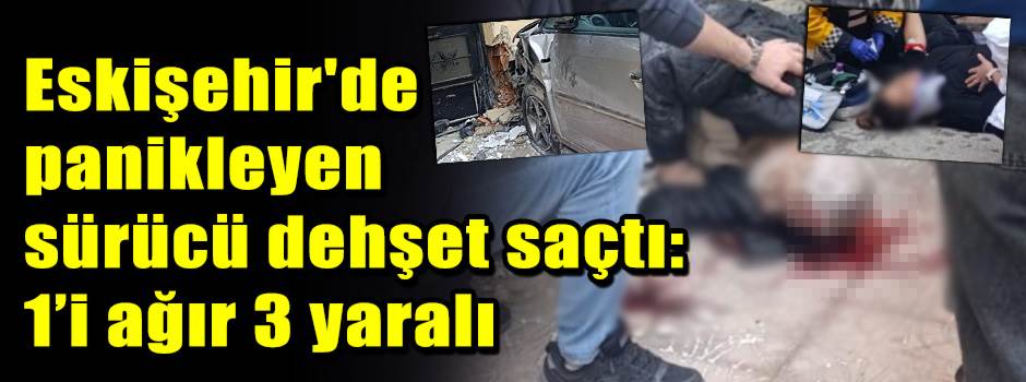 Eskişehir'de panikleyen sürücü dehşet saçtı: 1’i ağır 3 yaralı