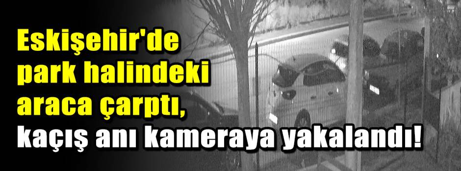 Eskişehir'de park halindeki araca çarptı, kaçış anı kameraya yakalandı!