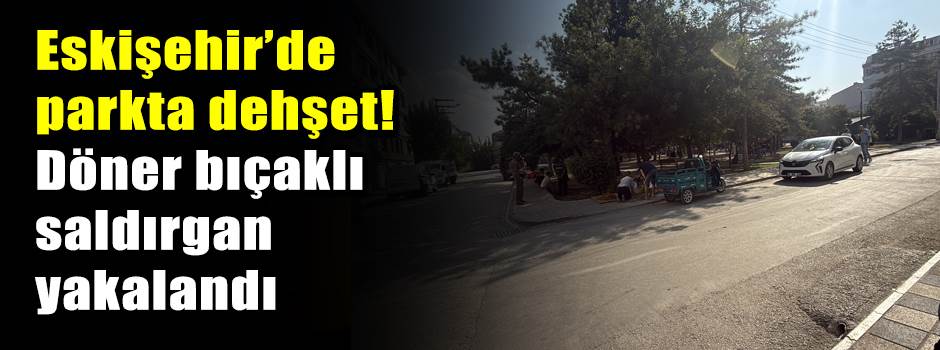 Eskişehir’de parkta dehşet! Döner bıçaklı saldırgan yakalandı