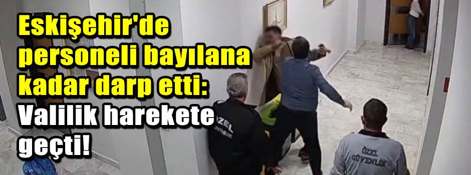 Eskişehir'de personeli bayılana kadar darp etti: Valilik harekete geçti!