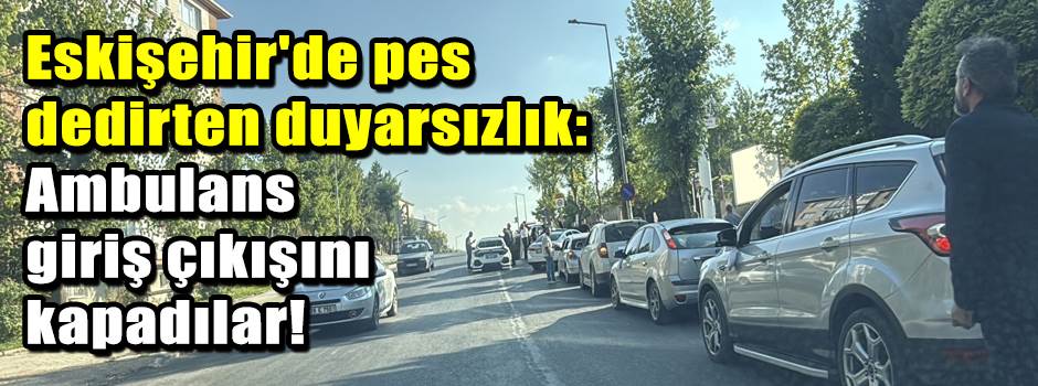 Eskişehir'de pes dedirten duyarsızlık: Ambulans giriş çıkışını kapadılar!