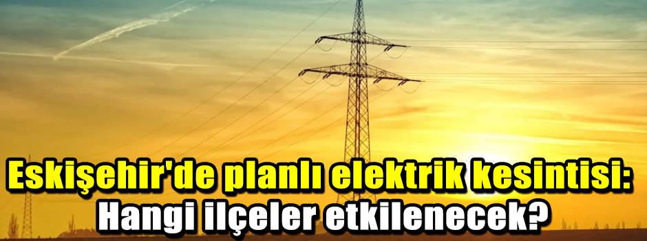 Eskişehir'de planlı elektrik kesintisi: Hangi ilçeler etkilenecek?