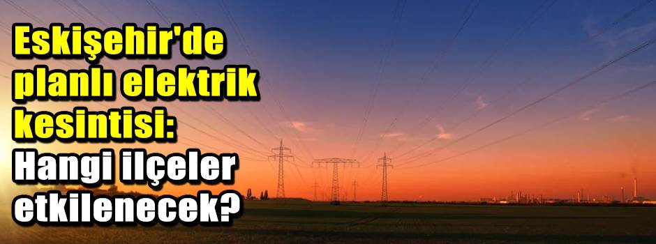 Eskişehir'de planlı elektrik kesintisi: Hangi ilçeler etkilenecek?
