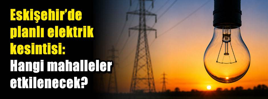 Eskişehir'de planlı elektrik kesintisi: Hangi mahalleler etkilenecek?