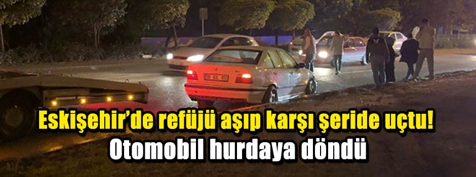 Eskişehir’de refüjü aşıp karşı şeride uçtu! Otomobil hurdaya döndü