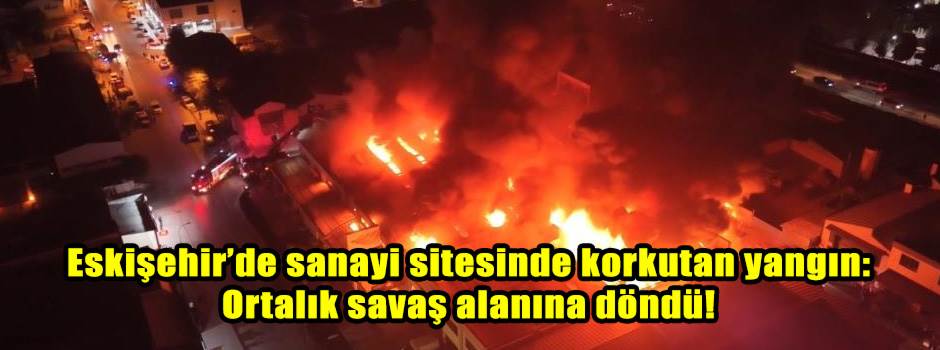 Eskişehir’de sanayi sitesinde korkutan yangın: Ortalık savaş alanına döndü!