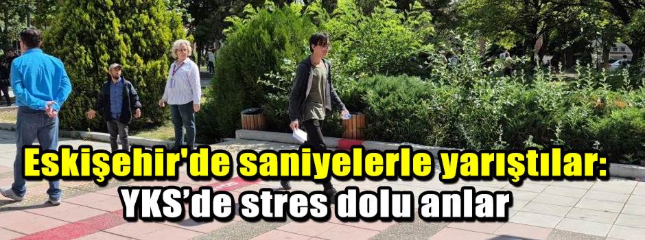 Eskişehir'de saniyelerle yarıştılar: YKS’de stres dolu anlar