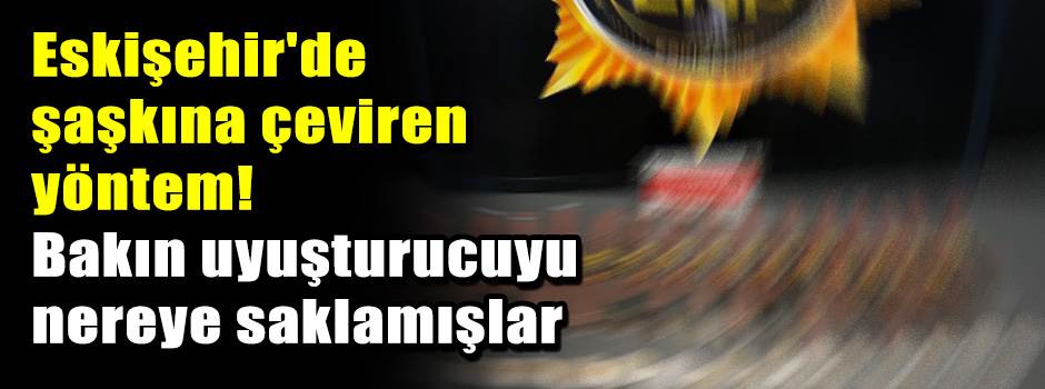 Eskişehir'de şaşkına çeviren yöntem! Bakın uyuşturucuyu nereye saklamışlar