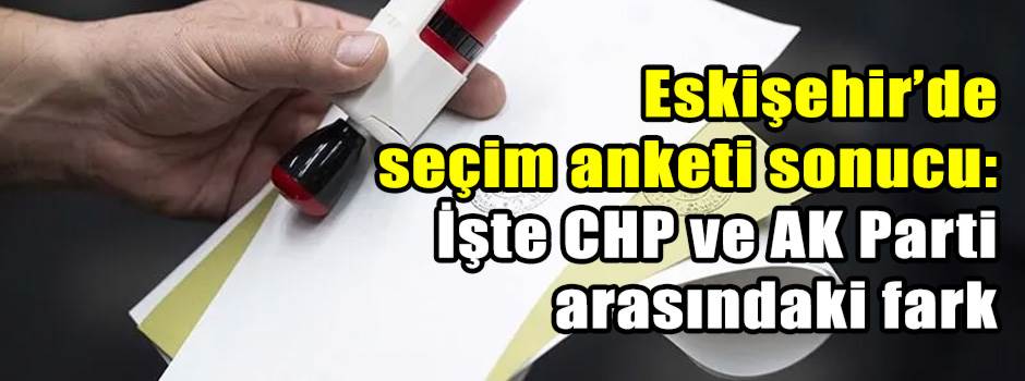 Eskişehir’de seçim anketi sonucu: İşte CHP ve AK Parti arasındaki fark