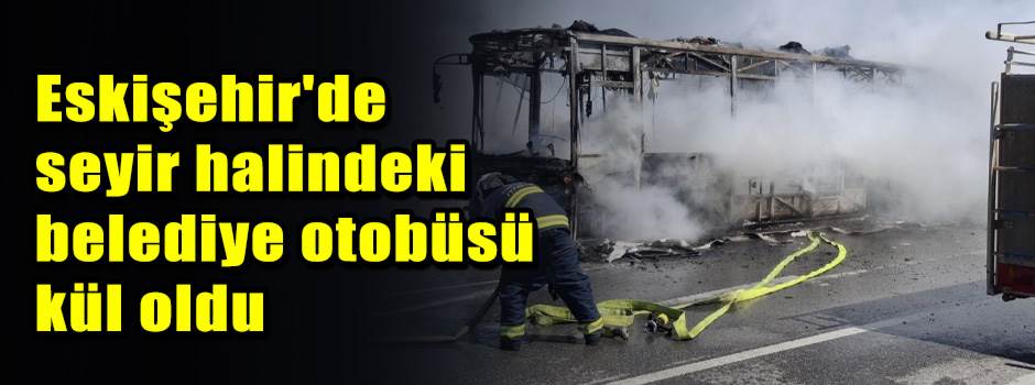 Eskişehir'de seyir halindeki belediye otobüsü kül oldu