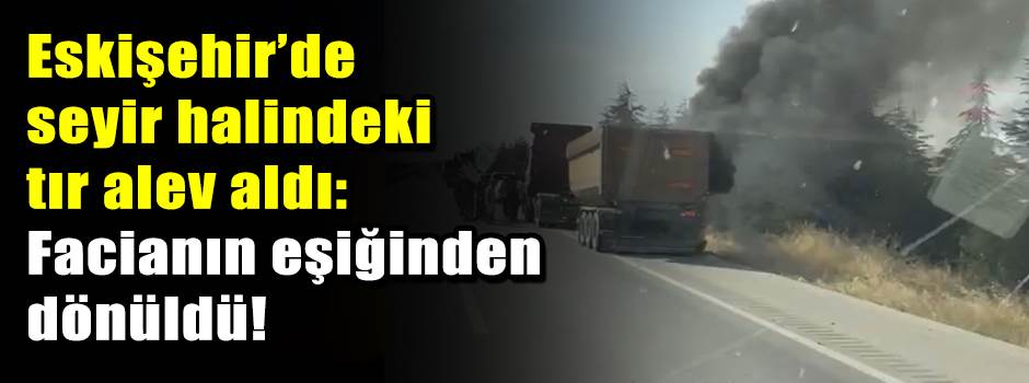 Eskişehir’de seyir halindeki tır alev aldı: Facianın eşiğinden dönüldü!